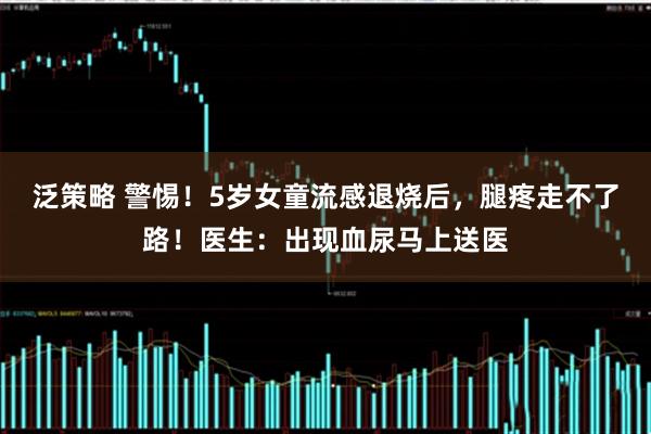 泛策略 警惕！5岁女童流感退烧后，腿疼走不了路！医生：出现血尿马上送医