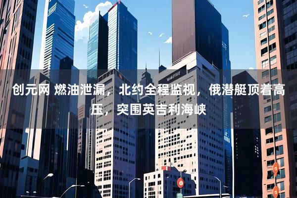 创元网 燃油泄漏，北约全程监视，俄潜艇顶着高压，突围英吉利海峡