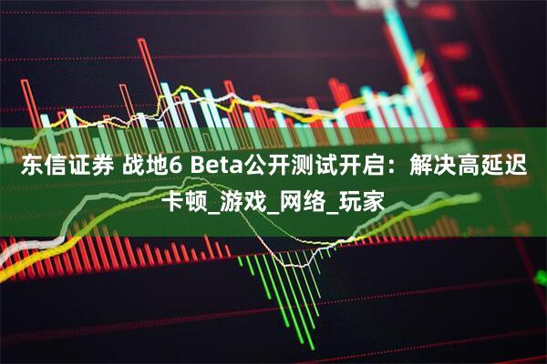 东信证券 战地6 Beta公开测试开启:解决高延迟卡顿_游戏_网络_玩家
