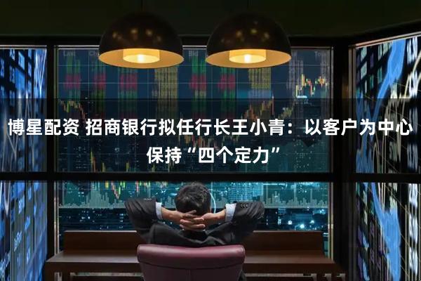 博星配资 招商银行拟任行长王小青：以客户为中心 保持“四个定力”