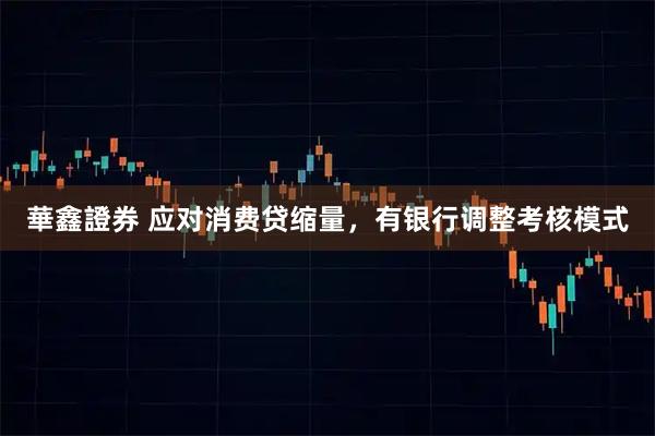 華鑫證券 应对消费贷缩量，有银行调整考核模式