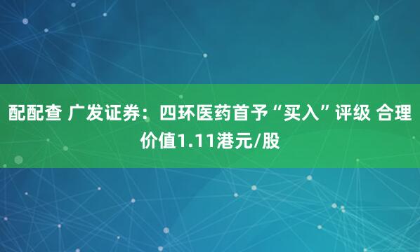 配配查 广发证券：四环医药首予“买入”评级 合理价值1.11港元/股